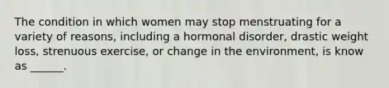 The condition in which women may stop menstruating for a variety of reasons, including a hormonal disorder, drastic weight loss, strenuous exercise, or change in the environment, is know as ______.