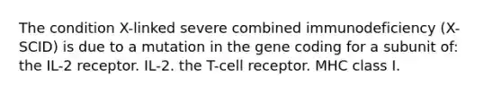 The condition X-linked severe combined immunodeficiency (X-SCID) is due to a mutation in the gene coding for a subunit of: the IL-2 receptor. IL-2. the T-cell receptor. MHC class I.