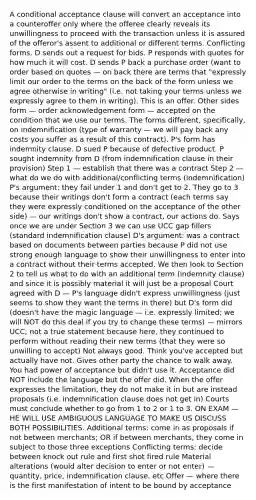 A conditional acceptance clause will convert an acceptance into a counteroffer only where the offeree clearly reveals its unwillingness to proceed with the transaction unless it is assured of the offeror's assent to additional or different terms. Conflicting forms. D sends out a request for bids. P responds with quotes for how much it will cost. D sends P back a purchase order (want to order based on quotes — on back there are terms that "expressly limit our order to the terms on the back of the form unless we agree otherwise in writing" (i.e. not taking your terms unless we expressly agree to them in writing). This is an offer. Other sides form — order acknowledgement form — accepted on the condition that we use our terms. The forms different, specifically, on indemnification (type of warranty — we will pay back any costs you suffer as a result of this contract). P's form has indemnity clause. D sued P because of defective product. P sought indemnity from D (from indemnification clause in their provision) Step 1 — establish that there was a contract Step 2 — what do we do with additional/conflicting terms (indemnification) P's argument: they fail under 1 and don't get to 2. They go to 3 because their writings don't form a contract (each terms say they were expressly conditioned on the acceptance of the other side) — our writings don't show a contract, our actions do. Says once we are under Section 3 we can use UCC gap fillers (standard indemnification clause) D's argument: was a contract based on documents between parties because P did not use strong enough language to show their unwillingness to enter into a contract without their terms accepted. We then look to Section 2 to tell us what to do with an additional term (indemnity clause) and since it is possibly material it will just be a proposal Court agreed with D — P's language didn't express unwillingness (just seems to show they want the terms in there) but D's form did (doesn't have the magic language — i.e. expressly limited; we will NOT do this deal if you try to change these terms) — mirrors UCC; not a true statement because here, they continued to perform without reading their new terms (that they were so unwilling to accept) Not always good. Think you've accepted but actually have not. Gives other party the chance to walk away. You had power of acceptance but didn't use it. Acceptance did NOT include the language but the offer did. When the offer expresses the limitation, they do not make it in but are instead proposals (i.e. indemnification clause does not get in) Courts must conclude whether to go from 1 to 2 or 1 to 3. ON EXAM — HE WILL USE AMBIGUOUS LANGUAGE TO MAKE US DISCUSS BOTH POSSIBILITIES. Additional terms: come in as proposals if not between merchants; OR if between merchants, they come in subject to those three exceptions Conflicting terms: decide between knock out rule and first shot fired rule Material alterations (would alter decision to enter or not enter) — quantity, price, indemnification clause, etc Offer — where there is the first manifestation of intent to be bound by acceptance