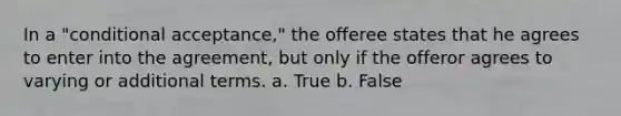 In a "conditional acceptance," the offeree states that he agrees to enter into the agreement, but only if the offeror agrees to varying or additional terms. a. True b. False