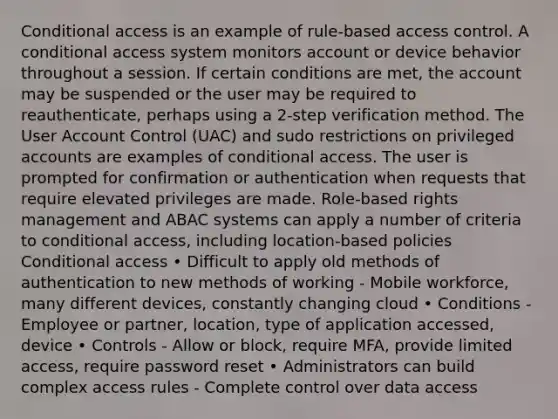 Conditional access is an example of rule-based access control. A conditional access system monitors account or device behavior throughout a session. If certain conditions are met, the account may be suspended or the user may be required to reauthenticate, perhaps using a 2-step verification method. The User Account Control (UAC) and sudo restrictions on privileged accounts are examples of conditional access. The user is prompted for confirmation or authentication when requests that require elevated privileges are made. Role-based rights management and ABAC systems can apply a number of criteria to conditional access, including location-based policies Conditional access • Difficult to apply old methods of authentication to new methods of working - Mobile workforce, many different devices, constantly changing cloud • Conditions - Employee or partner, location, type of application accessed, device • Controls - Allow or block, require MFA, provide limited access, require password reset • Administrators can build complex access rules - Complete control over data access