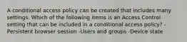 A conditional access policy can be created that includes many settings. Which of the following items is an Access Control setting that can be included in a conditional access policy? -Persistent browser session -Users and groups -Device state