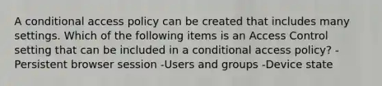 A conditional access policy can be created that includes many settings. Which of the following items is an Access Control setting that can be included in a conditional access policy? -Persistent browser session -Users and groups -Device state