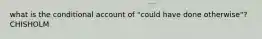 what is the conditional account of "could have done otherwise"? CHISHOLM