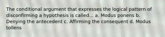 The conditional argument that expresses the logical pattern of disconfirming a hypothesis is called... a. Modus ponens b. Denying the antecedent c. Affirming the consequent d. Modus tollens