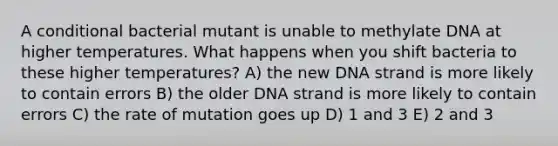 A conditional bacterial mutant is unable to methylate DNA at higher temperatures. What happens when you shift bacteria to these higher temperatures? A) the new DNA strand is more likely to contain errors B) the older DNA strand is more likely to contain errors C) the rate of mutation goes up D) 1 and 3 E) 2 and 3