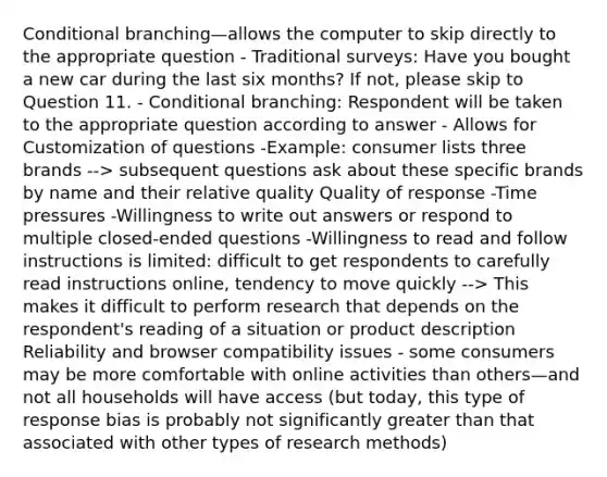 Conditional branching—allows the computer to skip directly to the appropriate question - Traditional surveys: Have you bought a new car during the last six months? If not, please skip to Question 11. - Conditional branching: Respondent will be taken to the appropriate question according to answer - Allows for Customization of questions -Example: consumer lists three brands --> subsequent questions ask about these specific brands by name and their relative quality Quality of response -Time pressures -Willingness to write out answers or respond to multiple closed-ended questions -Willingness to read and follow instructions is limited: difficult to get respondents to carefully read instructions online, tendency to move quickly --> This makes it difficult to perform research that depends on the respondent's reading of a situation or product description Reliability and browser compatibility issues - some consumers may be more comfortable with online activities than others—and not all households will have access (but today, this type of response bias is probably not significantly greater than that associated with other types of research methods)