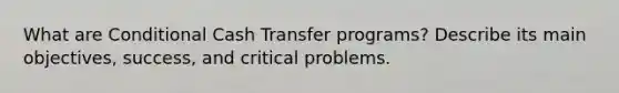 What are Conditional Cash Transfer programs? Describe its main objectives, success, and critical problems.