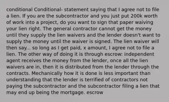 conditional Conditional- statement saying that I agree not to file a lien. If you are the subcontractor and you just put 200k worth of work into a project, do you want to sign that paper waiving your lien right. The general contractor cannot get the money until they supply the lien waivers and the lender doesn't want to supply the money until the waiver is signed. The lien waiver will then say... so long as I get paid, x amount, I agree not to file a lien. The other way of doing it is through escrow: independent agent receives the money from the lender, once all the lien waivers are in, then it is distributed from the lender through the contracts. Mechanically how it is done is less important than understanding that the lender is terrified of contractors not paying the subcontractor and the subcontractor filing a lien that may end up being the mortgage. escrow