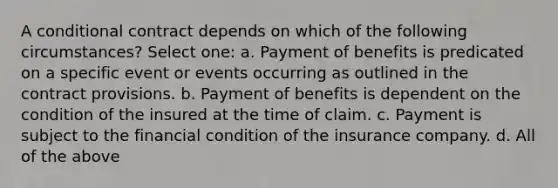 A conditional contract depends on which of the following circumstances? Select one: a. Payment of benefits is predicated on a specific event or events occurring as outlined in the contract provisions. b. Payment of benefits is dependent on the condition of the insured at the time of claim. c. Payment is subject to the financial condition of the insurance company. d. All of the above