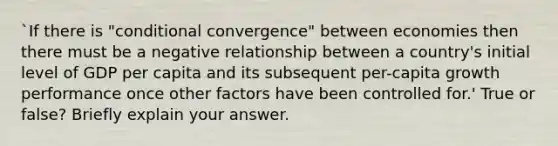 `If there is "conditional convergence" between economies then there must be a negative relationship between a country's initial level of GDP per capita and its subsequent per-capita growth performance once other factors have been controlled for.' True or false? Briefly explain your answer.