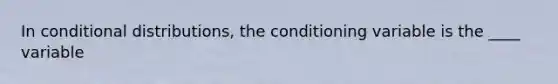 In conditional distributions, the conditioning variable is the ____ variable