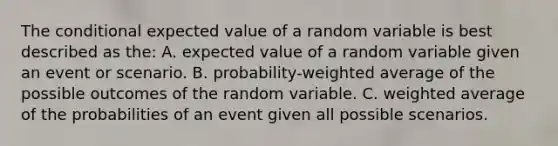 The conditional expected value of a random variable is best described as the: A. expected value of a random variable given an event or scenario. B. probability-weighted average of the possible outcomes of the random variable. C. weighted average of the probabilities of an event given all possible scenarios.