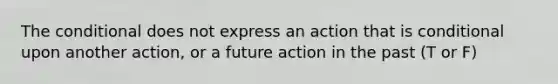 The conditional does not express an action that is conditional upon another action, or a future action in the past (T or F)