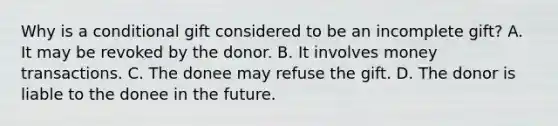 Why is a conditional gift considered to be an incomplete gift? A. It may be revoked by the donor. B. It involves money transactions. C. The donee may refuse the gift. D. The donor is liable to the donee in the future.