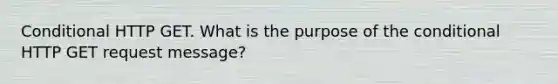 Conditional HTTP GET. What is the purpose of the conditional HTTP GET request message?