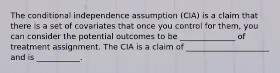 The conditional independence assumption (CIA) is a claim that there is a set of covariates that once you control for them, you can consider the potential outcomes to be ______________ of treatment assignment. The CIA is a claim of _____________________ and is ___________.