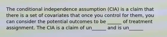 The conditional independence assumption (CIA) is a claim that there is a set of covariates that once you control for them, you can consider the potential outcomes to be ______ of treatment assignment. The CIA is a claim of un______ and is un______