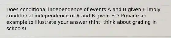 Does conditional independence of events A and B given E imply conditional independence of A and B given Ec? Provide an example to illustrate your answer (hint: think about grading in schools)