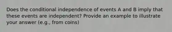 Does the conditional independence of events A and B imply that these events are independent? Provide an example to illustrate your answer (e.g., from coins)