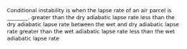 Conditional instability is when the lapse rate of an air parcel is ________. greater than the dry adiabatic lapse rate less than the dry adiabatic lapse rate between the wet and dry adiabatic lapse rate greater than the wet adiabatic lapse rate less than the wet adiabatic lapse rate