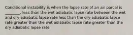 Conditional instability is when the lapse rate of an air parcel is ________. less than the wet adiabatic lapse rate between the wet and dry adiabatic lapse rate less than the dry adiabatic lapse rate greater than the wet adiabatic lapse rate greater than the dry adiabatic lapse rate