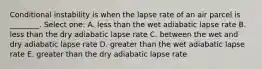 Conditional instability is when the lapse rate of an air parcel is ________. Select one: A. less than the wet adiabatic lapse rate B. less than the dry adiabatic lapse rate C. between the wet and dry adiabatic lapse rate D. greater than the wet adiabatic lapse rate E. greater than the dry adiabatic lapse rate