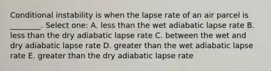 Conditional instability is when the lapse rate of an air parcel is ________. Select one: A. less than the wet adiabatic lapse rate B. less than the dry adiabatic lapse rate C. between the wet and dry adiabatic lapse rate D. greater than the wet adiabatic lapse rate E. greater than the dry adiabatic lapse rate