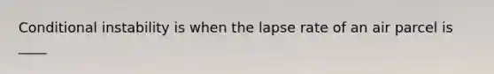 Conditional instability is when the lapse rate of an air parcel is ____