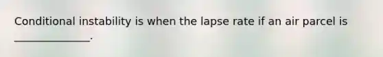 Conditional instability is when the lapse rate if an air parcel is ______________.