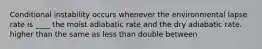 ​Conditional instability occurs whenever the environmental lapse rate is ____ the moist adiabatic rate and the dry adiabatic rate. ​higher than ​the same as ​less than ​double ​between