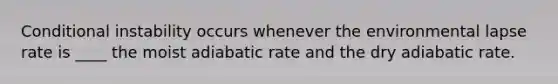 Conditional instability occurs whenever the environmental lapse rate is ____ the moist adiabatic rate and the dry adiabatic rate.