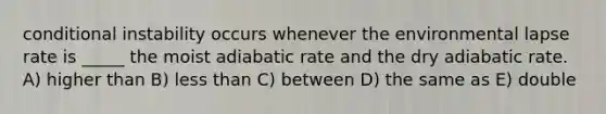 conditional instability occurs whenever the environmental lapse rate is _____ the moist adiabatic rate and the dry adiabatic rate. A) higher than B) less than C) between D) the same as E) double