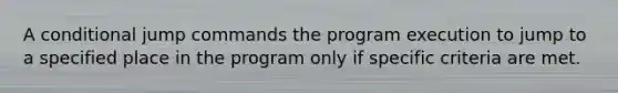 A conditional jump commands the program execution to jump to a specified place in the program only if specific criteria are met.