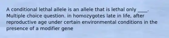 A conditional lethal allele is an allele that is lethal only ____. Multiple choice question. in homozygotes late in life, after reproductive age under certain environmental conditions in the presence of a modifier gene