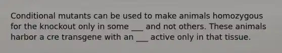 Conditional mutants can be used to make animals homozygous for the knockout only in some ___ and not others. These animals harbor a cre transgene with an ___ active only in that tissue.