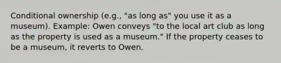 Conditional ownership (e.g., "as long as" you use it as a museum). Example: Owen conveys "to the local art club as long as the property is used as a museum." If the property ceases to be a museum, it reverts to Owen.