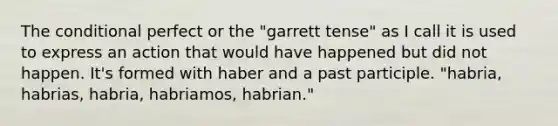 The conditional perfect or the "garrett tense" as I call it is used to express an action that would have happened but did not happen. It's formed with haber and a past participle. "habria, habrias, habria, habriamos, habrian."