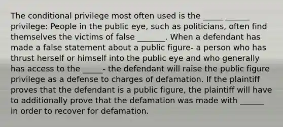 The conditional privilege most often used is the _____ ______ privilege: People in the public eye, such as politicians, often find themselves the victims of false _______. When a defendant has made a false statement about a public figure- a person who has thrust herself or himself into the public eye and who generally has access to the _____- the defendant will raise the public figure privilege as a defense to charges of defamation. If the plaintiff proves that the defendant is a public figure, the plaintiff will have to additionally prove that the defamation was made with ______ in order to recover for defamation.