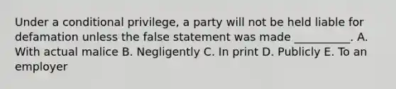 Under a conditional privilege, a party will not be held liable for defamation unless the false statement was made __________. A. With actual malice B. Negligently C. In print D. Publicly E. To an employer