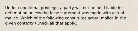 Under conditional privilege, a party will not be held liable for defamation unless the false statement was made with actual malice. Which of the following constitutes actual malice in the given context? (Check all that apply.)