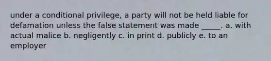 under a conditional privilege, a party will not be held liable for defamation unless the false statement was made _____. a. with actual malice b. negligently c. in print d. publicly e. to an employer