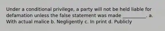 Under a conditional privilege, a party will not be held liable for defamation unless the false statement was made __________. a. With actual malice b. Negligently c. In print d. Publicly