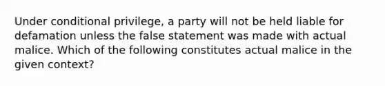 Under conditional privilege, a party will not be held liable for defamation unless the false statement was made with actual malice. Which of the following constitutes actual malice in the given context?