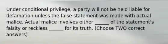 Under conditional privilege, a party will not be held liable for defamation unless the false statement was made with actual malice. Actual malice involves either ______ of the statement's falsity or reckless ______ for its truth. (Choose TWO correct answers)