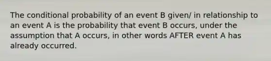 The conditional probability of an event B given/ in relationship to an event A is the probability that event B occurs, under the assumption that A occurs, in other words AFTER event A has already occurred.