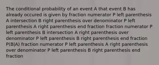 The <a href='https://www.questionai.com/knowledge/kgG95TLSMo-conditional-probability' class='anchor-knowledge'>conditional probability</a> of an event A that event B has already occured is given by fraction numerator P left parenthesis A intersection B right parenthesis over denominator P left parenthesis A right parenthesis end fraction fraction numerator P left parenthesis B intersection A right parenthesis over denominator P left parenthesis B right parenthesis end fraction P(B|A) fraction numerator P left parenthesis A right parenthesis over denominator P left parenthesis B right parenthesis end fraction