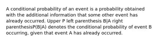 A <a href='https://www.questionai.com/knowledge/kgG95TLSMo-conditional-probability' class='anchor-knowledge'>conditional probability</a> of an event is a probability obtained with the additional information that some other event has already occurred. Upper P left parenthesis B|A right parenthesisP(B|A) denotes <a href='https://www.questionai.com/knowledge/kkQpDimdJH-the-conditional' class='anchor-knowledge'>the conditional</a> probability of event B​ occurring, given that event A has already occurred.