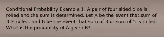 Conditional Probability Example 1: A pair of four sided dice is rolled and the sum is determined. Let A be the event that sum of 3 is rolled, and B be the event that sum of 3 or sum of 5 is rolled. What is the probability of A given B?