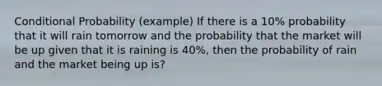 Conditional Probability (example) If there is a 10% probability that it will rain tomorrow and the probability that the market will be up given that it is raining is 40%, then the probability of rain and the market being up is?